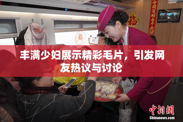 丰满少妇展示精彩毛片，引发网友热议与讨论