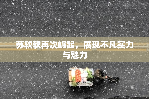 苏软软再次崛起，展现不凡实力与魅力