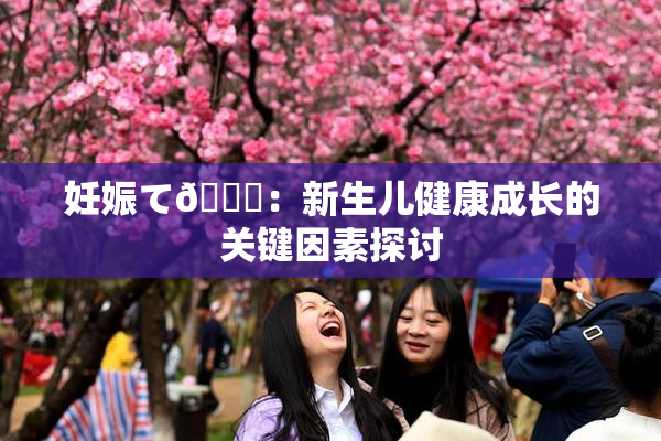 妊娠て🌃：新生儿健康成长的关键因素探讨