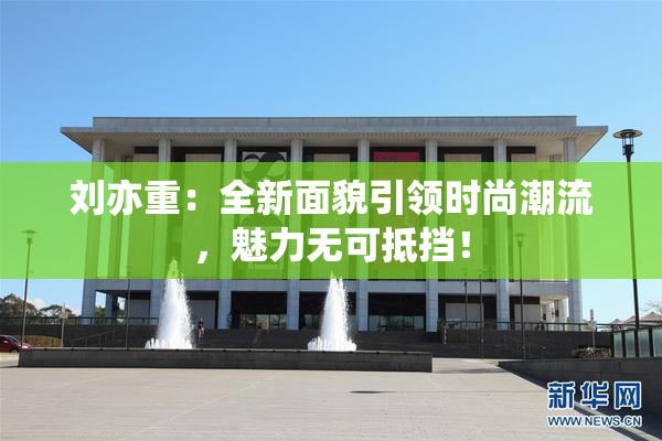 刘亦重：全新面貌引领时尚潮流，魅力无可抵挡！