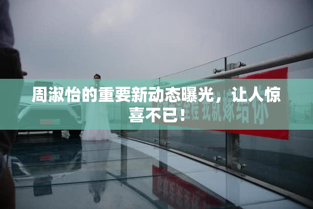 周淑怡的重要新动态曝光，让人惊喜不已！