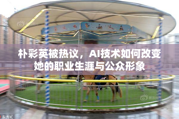 朴彩英被热议，AI技术如何改变她的职业生涯与公众形象