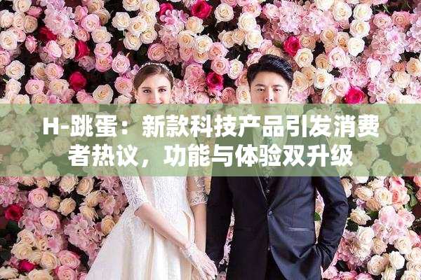 H-跳蛋：新款科技产品引发消费者热议，功能与体验双升级