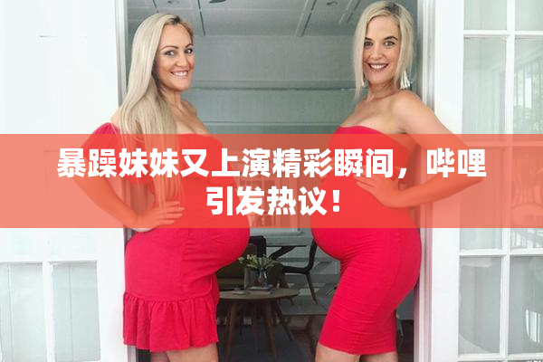 暴躁妹妹又上演精彩瞬间，哔哩引发热议！
