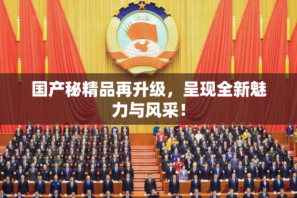 国产秘精品再升级，呈现全新魅力与风采！