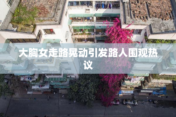 大胸女走路晃动引发路人围观热议