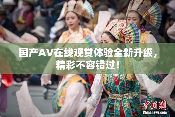 国产AV在线观赏体验全新升级，精彩不容错过！