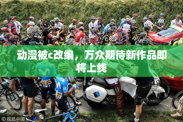 动漫被c改编，万众期待新作品即将上线