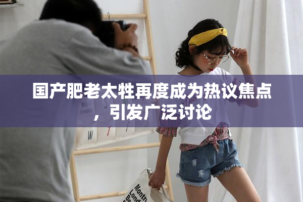 国产肥老太牲再度成为热议焦点，引发广泛讨论