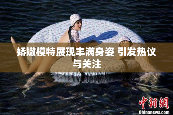 娇嫩模特展现丰满身姿 引发热议与关注