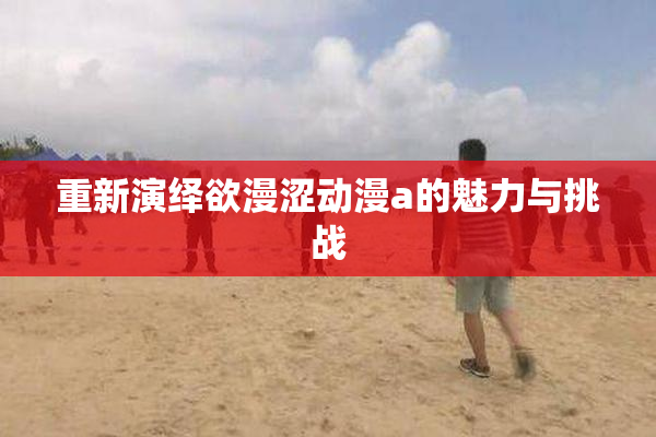 重新演绎欲漫涩动漫a的魅力与挑战