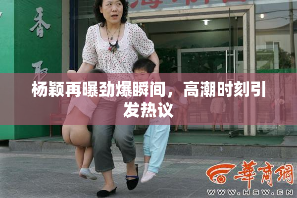杨颖再曝劲爆瞬间，高潮时刻引发热议