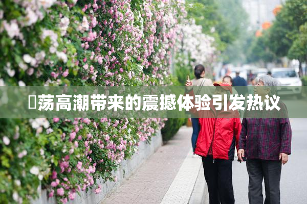 婬荡高潮带来的震撼体验引发热议