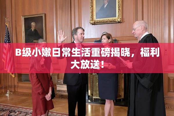 B级小嫩日常生活重磅揭晓，福利大放送！