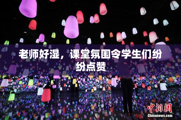 老师好湿，课堂氛围令学生们纷纷点赞
