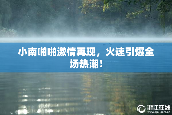 小南啪啪激情再现，火速引爆全场热潮！