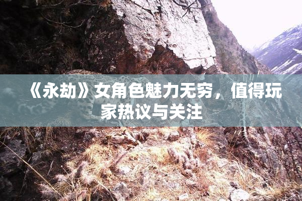 《永劫》女角色魅力无穷，值得玩家热议与关注