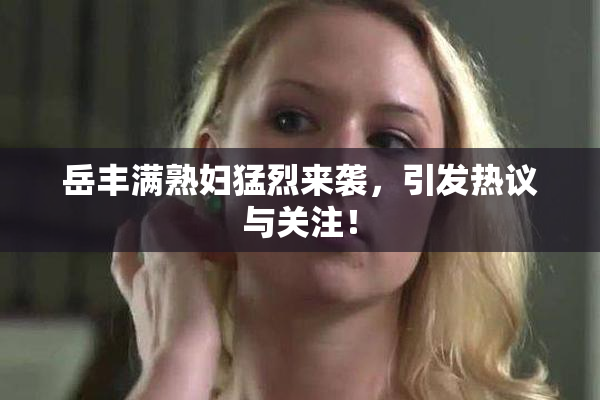 岳丰满熟妇猛烈来袭，引发热议与关注！