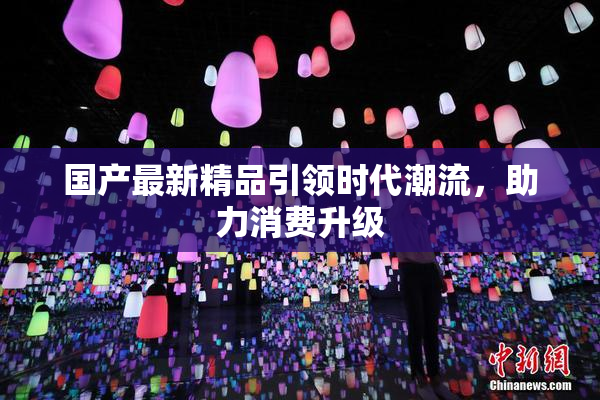 国产最新精品引领时代潮流，助力消费升级