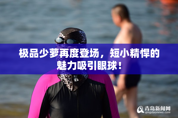 极品少萝再度登场，短小精悍的魅力吸引眼球！
