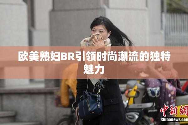欧美熟妇BR引领时尚潮流的独特魅力