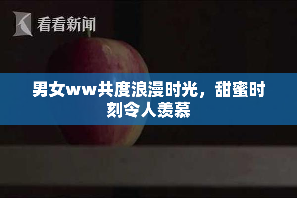 男女ww共度浪漫时光，甜蜜时刻令人羡慕