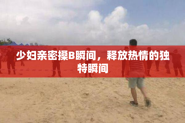 少妇亲密搡B瞬间，释放热情的独特瞬间