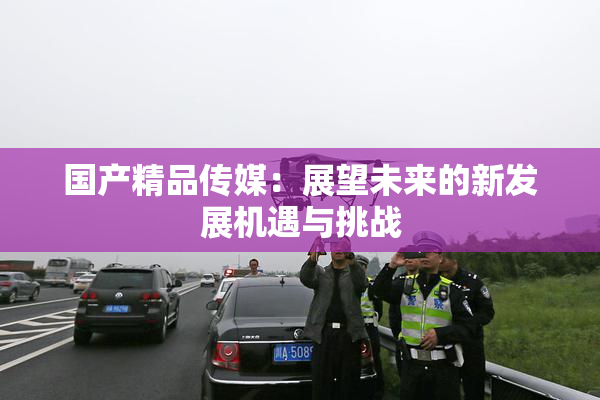 国产精品传媒：展望未来的新发展机遇与挑战