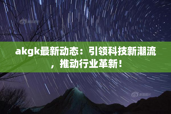 akgk最新动态：引领科技新潮流，推动行业革新！