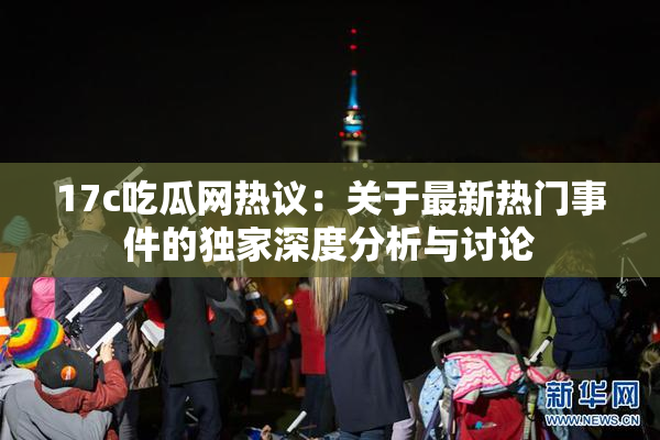 17c吃瓜网热议：关于最新热门事件的独家深度分析与讨论