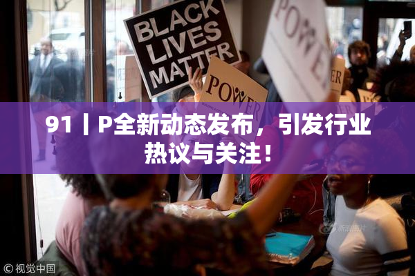 91丨P全新动态发布，引发行业热议与关注！