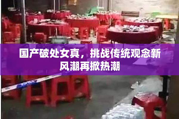 国产破处女真，挑战传统观念新风潮再掀热潮