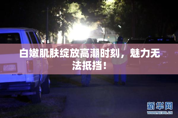 白嫩肌肤绽放高潮时刻，魅力无法抵挡！