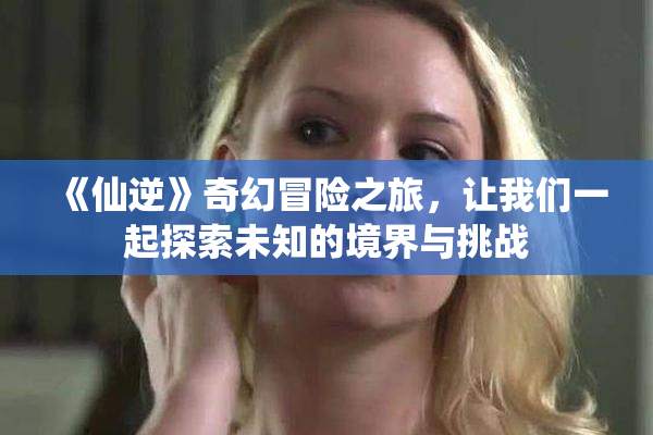 《仙逆》奇幻冒险之旅，让我们一起探索未知的境界与挑战