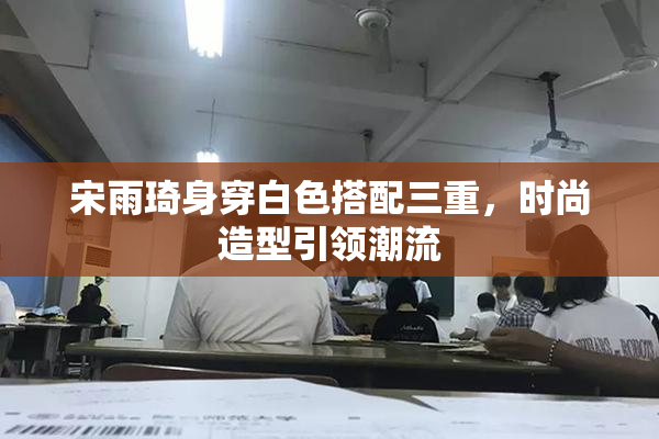 宋雨琦身穿白色搭配三重，时尚造型引领潮流