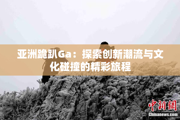 亚洲跪趴Ga：探索创新潮流与文化碰撞的精彩旅程