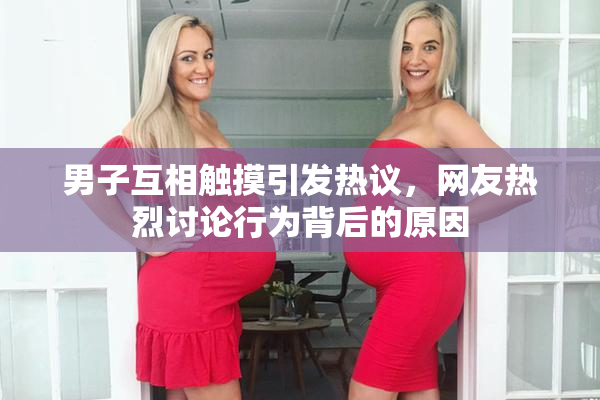 男子互相触摸引发热议，网友热烈讨论行为背后的原因