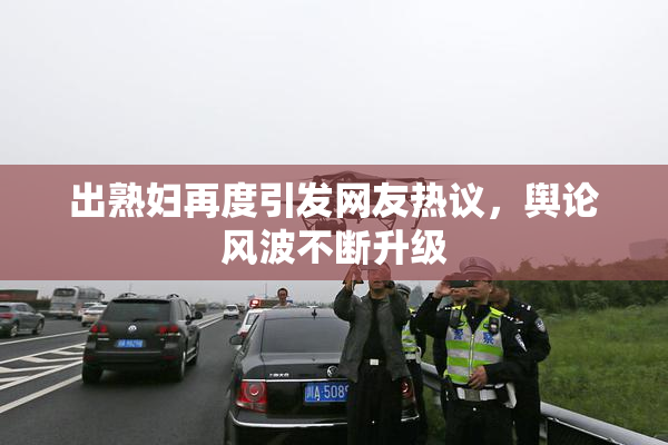 出熟妇再度引发网友热议，舆论风波不断升级