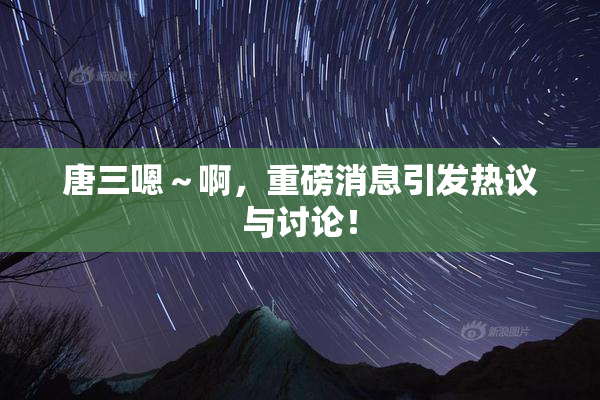 唐三嗯～啊，重磅消息引发热议与讨论！