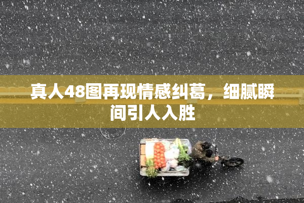 真人48图再现情感纠葛，细腻瞬间引人入胜
