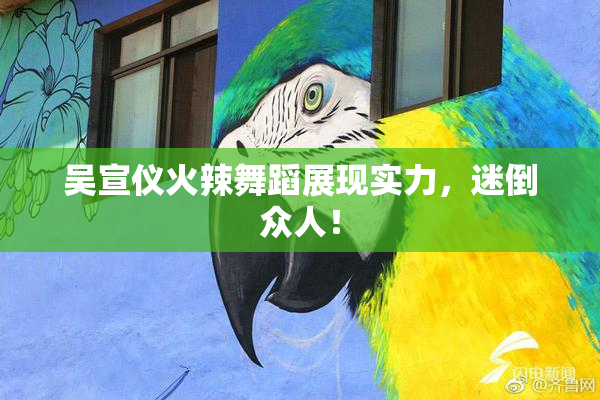 吴宣仪火辣舞蹈展现实力，迷倒众人！
