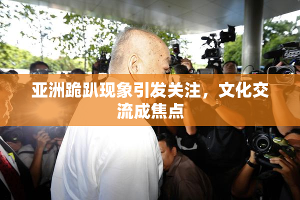亚洲跪趴现象引发关注，文化交流成焦点