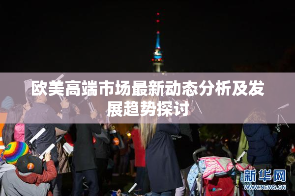 欧美高端市场最新动态分析及发展趋势探讨
