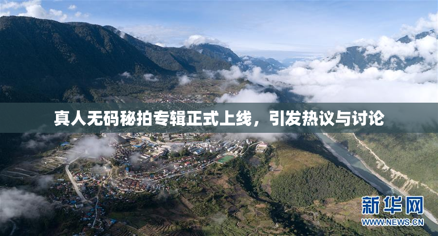 真人无码秘拍专辑正式上线，引发热议与讨论