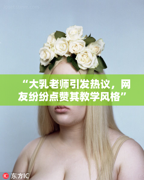 “大乳老师引发热议，网友纷纷点赞其教学风格”