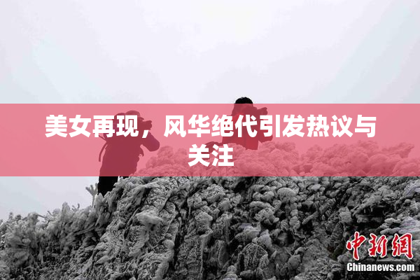 美女再现，风华绝代引发热议与关注