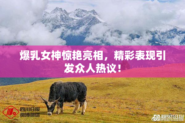 爆乳女神惊艳亮相，精彩表现引发众人热议！