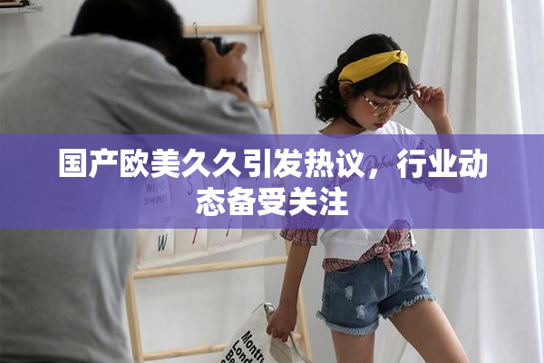 国产欧美久久引发热议，行业动态备受关注