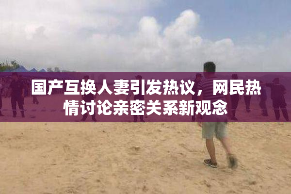国产互换人妻引发热议，网民热情讨论亲密关系新观念