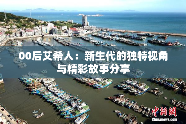 00后艾希人：新生代的独特视角与精彩故事分享